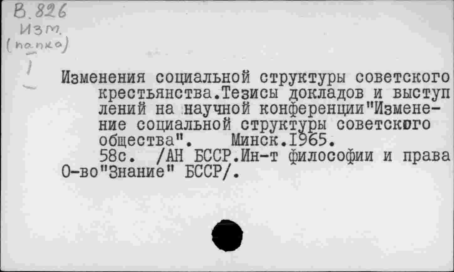 ﻿ъ.ш
ИЗП
( ho.
Изменения социальной структуры советского крестьянства.Тезисы докладов и выступ лений на научной конференции’’Изменение социальной структуры советского общества”. Минск.1965.
58с. /АН БССР.Ин-т философии и права О-во"Знание” БССР/.